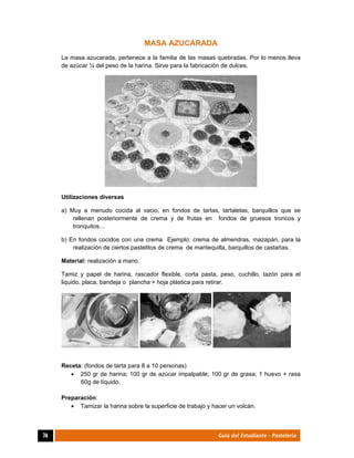  
74	 Guía del Estudiante - Pastelería
MASA AZUCARADA
La masa azucarada, pertenece a la familia de las masas quebradas. Por lo menos lleva
de azúcar ¼ del peso de la harina. Sirve para la fabricación de dulces.
Utilizaciones diversas
a) Muy a menudo cocida al vacio, en fondos de tartas, tartaletas, barquillos que se
rellenan posteriormente de crema y de frutas en fondos de gruesos troncos y
tronquitos…
b) En fondos cocidos con una crema Ejemplo: crema de almendras, mazapán, para la
realización de ciertos pastelitos de crema de mantequilla, barquillos de castañas.
Material: realización a mano.
Tamiz y papel de harina, rascador flexible, corta pasta, peso, cuchillo, tazón para el
liquido, placa, bandeja o plancha + hoja plástica para retirar.
Receta: (fondos de tarta para 8 a 10 personas)
 250 gr de harina; 100 gr de azúcar impalpable; 100 gr de grasa; 1 huevo + rasa
60g de líquido.
Preparación:
 Tamizar la harina sobre la superficie de trabajo y hacer un volcán.
 