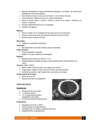  
75Guía del Estudiante - Pastelería
 Mezclar rápidamente, la grasa previamente trabajada, y el azúcar, de manera que
obtengamos una crema espesa.
 Esta mezcla se hace a mano junto al volcán o en el interior de éste.
 Tener todas las materias primas a la misma temperatura
 Hacer la crema: grasa + azúcar + huevos y poner en el volcán, y efectuar una
mezcla cuidadosa.
 Amasar preferentemente con un cortapasta.
 Ponerla homogénea.
Reposo:
 Poner a enfriar a 5°C, protegida del aire para que no se endurezca.
 Precisa varias horas para que adquiera firmeza.(2 horas mínimo)
 Esperar antes de hacer el fondo.
Recortado:
 Trabajar en pequeñas cantidades
Laminado:
 Dar elasticidad en los dos sentidos (piezas redondas)
Hacer el fondo:
 Piezas pequeñas o grandes
 Moldes o círculos untados de mantequilla.
Reposo:
 Reposo de los fondos por (30 mn a 1 h)
 Indispensable para aflojar la masa y evitar la deformación de las piezas en el
horno.
Cocción: (200 a 180°C)
 Masa cocida a menudo vacía, con cagas si es preciso.
 Fuego suave, disipar el vaho. Ojo con el color, se puede quemar.
 Controlar la cocción: color tostado claro, por arriba y por abajo.
Conservación de la masa:
 Varios días en frío.
 Soporta muy bien la congelación.
TARTA DE FRUTA
Ingredientes
 Pasta de fondo azucarada.
 1 y 3/4 taza crema
 1 y 1/4 taza frutas frescas o
congeladas, escurridas.
 2/3 taza azucarado de albaricoque.
Preparación:
 Precalentar el horno a 190ºC.
 Poner la masa en molde de tarta.
 Hornearlas por 15 minutos. Sacarlas del horno.
 Dejarlas enfriar completamente.
 