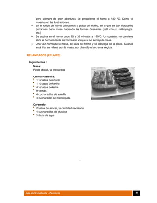  
77Guía del Estudiante - Pastelería
pero siempre de gran abertura). Se precalienta el horno a 180 ºC. Como se
muestra en las ilustraciones.
 En el fondo del horno colocamos la placa del horno, en la que se van colocando
porciones de la masa haciendo las formas deseadas (petit choux, relámpagos,
etc.)
 Se cocina en el horno unos 15 a 20 minutos a 180ºC. Un consejo: no conviene
abrir el horno durante su horneado porque si no se baja la masa.
 Una vez horneada la masa, se saca del horno y se despega de la placa. Cuando
está fría, se rellena con la masa, con chantilly o la crema elegida.
RELAMPAGOS (ECLAIRS)
Ingredientes :
Masa:
Pasta choux, ya preparada
Crema Pastelera:
1 ½ tazas de azúcar
1 ¼ tazas de harina
4 ½ tazas de leche
9 yemas
4 cucharaditas de vainilla
4 cucharadas de mantequilla
Caramelo:
2 tazas de azúcar, la cantidad necesaria
4 cucharaditas de glucosa
¾ taza de agua
	
	
	
.
 