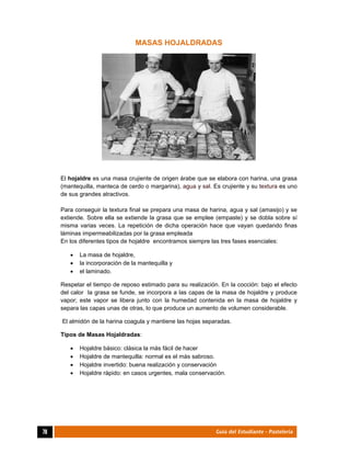  
78	 Guía del Estudiante - Pastelería
MASAS HOJALDRADAS
El hojaldre es una masa crujiente de origen árabe que se elabora con harina, una grasa
(mantequilla, manteca de cerdo o margarina), agua y sal. Es crujiente y su textura es uno
de sus grandes atractivos.
Para conseguir la textura final se prepara una masa de harina, agua y sal (amasijo) y se
extiende. Sobre ella se extiende la grasa que se emplee (empaste) y se dobla sobre sí
misma varias veces. La repetición de dicha operación hace que vayan quedando finas
láminas impermeabilizadas por la grasa empleada
En los diferentes tipos de hojaldre encontramos siempre las tres fases esenciales:
 La masa de hojaldre,
 la incorporación de la mantequilla y
 el laminado.
Respetar el tiempo de reposo estimado para su realización. En la cocción: bajo el efecto
del calor la grasa se funde, se incorpora a las capas de la masa de hojaldre y produce
vapor; este vapor se libera junto con la humedad contenida en la masa de hojaldre y
separa las capas unas de otras, lo que produce un aumento de volumen considerable.
El almidón de la harina coagula y mantiene las hojas separadas.
Tipos de Masas Hojaldradas:
 Hojaldre básico: clásica la más fácil de hacer
 Hojaldre de mantequilla: normal es el más sabroso.
 Hojaldre invertido: buena realización y conservación
 Hojaldre rápido: en casos urgentes, mala conservación.
 