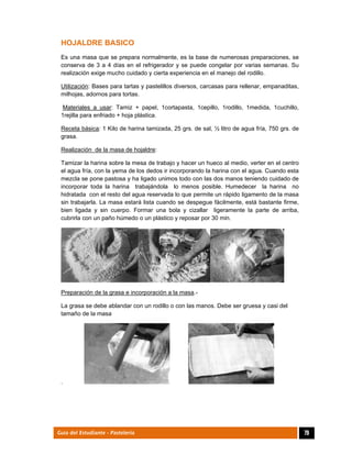  
79Guía del Estudiante - Pastelería
HOJALDRE BASICO
Es una masa que se prepara normalmente, es la base de numerosas preparaciones, se
conserva de 3 a 4 días en el refrigerador y se puede congelar por varias semanas. Su
realización exige mucho cuidado y cierta experiencia en el manejo del rodillo.
Utilización: Bases para tartas y pastelillos diversos, carcasas para rellenar, empanaditas,
milhojas, adornos para tortas.
Materiales a usar: Tamiz + papel, 1cortapasta, 1cepillo, 1rodillo, 1medida, 1cuchillo,
1rejilla para enfriado + hoja plástica.
Receta básica: 1 Kilo de harina tamizada, 25 grs. de sal, ½ litro de agua fría, 750 grs. de
grasa.
Realización de la masa de hojaldre:
Tamizar la harina sobre la mesa de trabajo y hacer un hueco al medio, verter en el centro
el agua fría, con la yema de los dedos ir incorporando la harina con el agua. Cuando esta
mezcla se pone pastosa y ha ligado unimos todo con las dos manos teniendo cuidado de
incorporar toda la harina trabajándola lo menos posible. Humedecer la harina no
hidratada con el resto del agua reservada lo que permite un rápido ligamento de la masa
sin trabajarla. La masa estará lista cuando se despegue fácilmente, está bastante firme,
bien ligada y sin cuerpo. Formar una bola y cizallar ligeramente la parte de arriba,
cubrirla con un paño húmedo o un plástico y reposar por 30 min.
Preparación de la grasa e incorporación a la masa.-
La grasa se debe ablandar con un rodillo o con las manos. Debe ser gruesa y casi del
tamaño de la masa
.
 