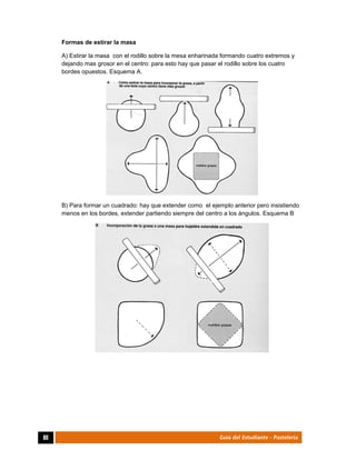  
80	 Guía del Estudiante - Pastelería
Formas de estirar la masa
A) Estirar la masa con el rodillo sobre la mesa enharinada formando cuatro extremos y
dejando mas grosor en el centro: para esto hay que pasar el rodillo sobre los cuatro
bordes opuestos. Esquema A.
B) Para formar un cuadrado: hay que extender como el ejemplo anterior pero insistiendo
menos en los bordes, extender partiendo siempre del centro a los ángulos. Esquema B
 