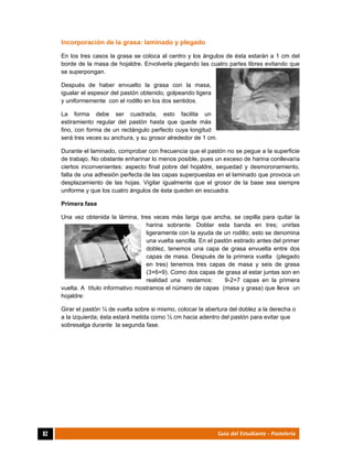  
82	 Guía del Estudiante - Pastelería
Incorporación de la grasa: laminado y plegado
En los tres casos la grasa se coloca al centro y los ángulos de ésta estarán a 1 cm del
borde de la masa de hojaldre. Envolverla plegando las cuatro partes libres evitando que
se superpongan.
Después de haber envuelto la grasa con la masa,
igualar el espesor del pastón obtenido, golpeando ligera
y uniformemente con el rodillo en los dos sentidos.
La forma debe ser cuadrada, esto facilita un
estiramiento regular del pastón hasta que quede más
fino, con forma de un rectángulo perfecto cuya longitud
será tres veces su anchura, y su grosor alrededor de 1 cm.
Durante el laminado, comprobar con frecuencia que el pastón no se pegue a la superficie
de trabajo. No obstante enharinar lo menos posible, pues un exceso de harina conllevaría
ciertos inconvenientes: aspecto final pobre del hojaldre, sequedad y desmoronamiento,
falta de una adhesión perfecta de las capas superpuestas en el laminado que provoca un
desplazamiento de las hojas. Vigilar igualmente que el grosor de la base sea siempre
uniforme y que los cuatro ángulos de ésta queden en escuadra.
Primera fase
Una vez obtenida la lámina, tres veces más larga que ancha, se cepilla para quitar la
harina sobrante. Doblar esta banda en tres; unirlas
ligeramente con la ayuda de un rodillo; esto se denomina
una vuelta sencilla. En el pastón estirado antes del primer
doblez, tenemos una capa de grasa envuelta entre dos
capas de masa. Después de la primera vuelta (plegado
en tres) tenemos tres capas de masa y seis de grasa
(3+6=9). Como dos capas de grasa al estar juntas son en
realidad una restamos: 9-2=7 capas en la primera
vuelta. A título informativo mostramos el número de capas (masa y grasa) que lleva un
hojaldre:
Girar el pastón ¼ de vuelta sobre si mismo, colocar la abertura del doblez a la derecha o
a la izquierda; ésta estará metida como ½ cm hacia adentro del pastón para evitar que
sobresalga durante la segunda fase.
 
