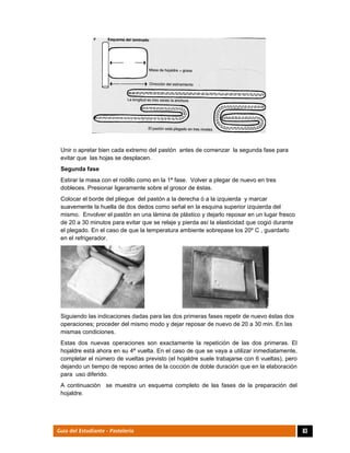  
83Guía del Estudiante - Pastelería
Unir o apretar bien cada extremo del pastón antes de comenzar la segunda fase para
evitar que las hojas se desplacen.
Segunda fase
Estirar la masa con el rodillo como en la 1ª fase. Volver a plegar de nuevo en tres
dobleces. Presionar ligeramente sobre el grosor de éstas.
Colocar el borde del pliegue del pastón a la derecha ó a la izquierda y marcar
suavemente la huella de dos dedos como señal en la esquina superior izquierda del
mismo. Envolver el pastón en una lámina de plástico y dejarlo reposar en un lugar fresco
de 20 a 30 minutos para evitar que se relaje y pierda así la elasticidad que cogió durante
el plegado. En el caso de que la temperatura ambiente sobrepase los 20º C , guardarlo
en el refrigerador.
Siguiendo las indicaciones dadas para las dos primeras fases repetir de nuevo éstas dos
operaciones; proceder del mismo modo y dejar reposar de nuevo de 20 a 30 min. En las
mismas condiciones.
Estas dos nuevas operaciones son exactamente la repetición de las dos primeras. El
hojaldre está ahora en su 4ª vuelta. En el caso de que se vaya a utilizar inmediatamente,
completar el número de vueltas previsto (el hojaldre suele trabajarse con 6 vueltas), pero
dejando un tiempo de reposo antes de la cocción de doble duración que en la elaboración
para uso diferido.
A continuación se muestra un esquema completo de las fases de la preparación del
hojaldre.
 