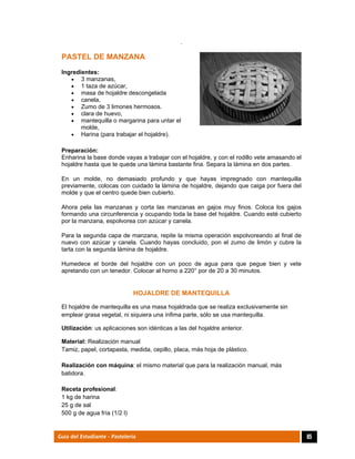  
85Guía del Estudiante - Pastelería
.
PASTEL DE MANZANA
Ingredientes:
 3 manzanas,
 1 taza de azúcar,
 masa de hojaldre descongelada
 canela,
 Zumo de 3 limones hermosos.
 clara de huevo,
 mantequilla o margarina para untar el
molde,
 Harina (para trabajar el hojaldre).
Preparación:
Enharina la base donde vayas a trabajar con el hojaldre, y con el rodillo vete amasando el
hojaldre hasta que te quede una lámina bastante fina. Separa la lámina en dos partes.
En un molde, no demasiado profundo y que hayas impregnado con mantequilla
previamente, colocas con cuidado la lámina de hojaldre, dejando que caiga por fuera del
molde y que el centro quede bien cubierto.
Ahora pela las manzanas y corta las manzanas en gajos muy finos. Coloca los gajos
formando una circunferencia y ocupando toda la base del hojaldre. Cuando esté cubierto
por la manzana, espolvorea con azúcar y canela.
Para la segunda capa de manzana, repite la misma operación espolvoreando al final de
nuevo con azúcar y canela. Cuando hayas concluido, pon el zumo de limón y cubre la
tarta con la segunda lámina de hojaldre.
Humedece el borde del hojaldre con un poco de agua para que pegue bien y vete
apretando con un tenedor. Colocar al horno a 220° por de 20 a 30 minutos.
 
HOJALDRE DE MANTEQUILLA
El hojaldre de mantequilla es una masa hojaldrada que se realiza exclusivamente sin
emplear grasa vegetal, ni siquiera una ínfima parte, sólo se usa mantequilla.
Utilización: us aplicaciones son idénticas a las del hojaldre anterior.
Material: Realización manual
Tamiz, papel, cortapasta, medida, cepillo, placa, más hoja de plástico.
Realización con máquina: el mismo material que para la realización manual, más
batidora.
Receta profesional:
1 kg de harina
25 g de sal
500 g de agua fría (1/2 l)
 