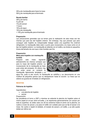  
86	 Guía del Estudiante - Pastelería
250 g de mantequilla para hacer la masa
500 g de mantequilla para el laminado
Receta familiar
300 g de harina
5 g de sal
10 g de azúcar
1 huevo
150 g de agua
100 g de mantequilla
+ 150 g de mantequilla para el laminado
Preparación
Las precauciones generales que se toman para la realización de esta masa son las
mismas que para las del hojaldre anterior. Sin embargo, hay que precisar que para
conseguir este hojaldre es indispensable trabajar sobre una superficie fría (mármol
refrigerado); la mantequilla debe estar a punto para incorporarla a la masa como en el
tipo de hojaldre anterior. La mantequilla se ablanda con el rodillo y se divide en pequeños
trozos del tamaño de una nuez o bien fundida casi fría.
Preparación:
Masa para hojaldre con mantequilla
fundida
Preparar esta masa siguiendo
estrictamente los mismos consejos que
para la masa del hojaldre anterior. La
incorporación de la mantequilla se hace
justo antes del amasado. En efecto, hay
que evitar poner en contacto la
mantequilla ligeramente templada y el
agua fría, pues si eso ocurre, la mantequilla se solidifica y se descompone en una
multitud de pequeños granos que no desaparecen hasta la cocción. La masa que se
obtiene se guarda de inmediato en refrigeración.
RECETAS
Palmeras de hojaldre
Ingredientes:
 una plancha de hojaldre
 azúcar
Preparación:
Se precalienta el horno a 200º y mientras se extiende la plancha de hojaldre sobre el
mismo papel en el que viene envuelta, y se espolvorea generosamente con azúcar por
toda la superficie, se dobla cada uno de los extremos hasta el centro de la plancha, se
vuelve a rociar de azúcar y se pasa el rodillo con cuidado para que se fije el azúcar a la
masa. Se vuelve a repetir el doblado, el rociado de azúcar y el rodillo, y ya sólo queda
doblar por última vez
 