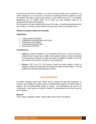  
87Guía del Estudiante - Pastelería
Se queda casi con forma cilíndrica, y se rocía de nuevo azúcar por la superficie, y se
cortan rodajas de un cm de grosor, se ponen en la bandeja del horno, dejando un poco
de espacio entre ellas, porque luego crecen un poco dentro del horno, y se aplastan
ligeramente con un cuchillo ancho. En el video que está enlazado arriba se ve
perfectamente la técnica del doblado
Se introducen en el horno caliente (200º) unos 10 minutos, y cuando están doradas se les
da la vuelta y se vuelven a cocer durante 2 minutos más, y listo, ya se pueden sacar.
Rollitos de hojaldre rellenos de chocolate
Ingredientes
 ½ kilo de pasta de hojaldre
 2 tabletas de chocolate obscuro en trozos
 2 yemas de huevo batidas
 4 cucharadas de azúcar glas
 Fresas para acompañar
Procedimiento:
 Coloca la pasta de hojaldre en una superficie plana con un poco de harina y
extiéndela con la ayuda de un rodillo. Corta cuadros medianos. Corta el chocolate
en tiras gruesas y colócalo en medio del cuadro de hojaldre enróllalo en forma de
taco. Barniza con el huevo y córtalo en trozos pequeños.
 Hornea a 180 °C por 15 o 20 minutos o hasta que estén dorados y cocido el
hojaldre. Cuando los saques del horno espolvorea azúcar impermeable. Y sirve de
preferencia calientitos acompañados de fresas.
HOJALDRE RÁPIDO
El hojaldre realizado según este método tiene la ventaja de estar listo enseguida. La
masa de este hojaldre se puede recortar inmediatamente después de haber hecho el
plegado. No hay prácticamente tiempo de reposo. El inconveniente que tiene es la
conservación, pues tiene una duración limitada. El procedimiento es el mismo que los
otros hojaldres
Material:
Tamiz, papel, cortapasta, cepillo, medida rodillo, placa y lámina de plástico.
 