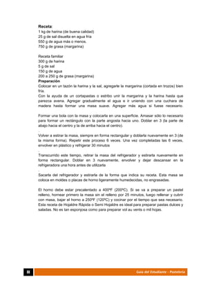  
88	 Guía del Estudiante - Pastelería
Receta:
1 kg de harina (de buena calidad)
25 g de sal disuelta en agua fría
550 g de agua más o menos.
750 g de grasa (margarina)
Receta familiar
300 g de harina
5 g de sal
150 g de agua
200 a 250 g de grasa (margarina)
Preparación
Colocar en un tazón la harina y la sal, agregarle la margarina (cortada en trozos) bien
fría.
Con la ayuda de un cortapastas o estribo unir la margarina y la harina hasta que
parezca avena. Agregar gradualmente el agua e ir uniendo con una cuchara de
madera hasta formar una masa suave. Agregar más agua si fuese necesario.
Formar una bola con la masa y colocarla en una superficie. Amasar sólo lo necesario
para formar un rectángulo con la parte angosta hacia uno. Doblar en 3 (la parte de
abajo hacia el centro y la de arriba hacia el centro).
.
Volver a estirar la masa, siempre en forma rectangular y doblarla nuevamente en 3 (de
la misma forma). Repetir este proceso 6 veces. Una vez completadas las 6 veces,
envolver en plástico y refrigerar 30 minutos
.
Transcurrido este tiempo, retirar la masa del refrigerador y estirarla nuevamente en
forma rectangular. Doblar en 3 nuevamente, envolver y dejar descansar en la
refrigeradora una hora antes de utilizarla
.
Sacarla del refrigerador y estirarla de la forma que indica su receta. Esta masa se
coloca en moldes o placas de horno ligeramente humedecidas, no engrasadas.
El horno debe estar precalentado a 400ºF (200ºC). Si se va a preparar un pastel
relleno, hornear primero la masa sin el relleno por 25 minutos, luego rellenar y cubrir
con masa, bajar el horno a 250ºF (120ºC) y cocinar por el tiempo que sea necesario.
Esta receta de Hojaldre Rápida o Semi Hojaldre es ideal para preparar pastas dulces y
saladas. No es tan esponjosa como para preparar vol au vents o mil hojas.
 