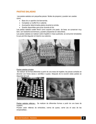  
89Guía del Estudiante - Pastelería
PASTAS SALADAS
Las pastas saladas son pequeñas piezas fáciles de preparar y pueden ser usadas
como:
 Base de un aperitivo de bienvenida.
 Completar un buffet frío ó caliente.
 Acompañar determinados platos durante la comida.
 Quedar disponibles para picar durante el día.
Las pastas saladas suelen llevar como soporte una pasta de base, se conservan muy
bien, son bastante económicas y pueden prepararse en ratos libres.
Las pastas saladas se realizan sobre hojaldre ó masa quebrada, se consumen templadas
lo que permite degustar al máximo sus sabores.
Pastas saladas simples
Se realizan de formas diferentes a partir de una masa de hojaldre, las piezas cortadas se
decoran con frutos secos o semillas ó queso. Después de la cocción estas pastas se
degustan tal cual.
Pastas saladas rellenas.- Se realizan de diferentes formas a partir de una base de
hojaldre.
Pueden estar rellenas de embutidos, crema de queso, carne (es el caso de las
empanaditas) .
 