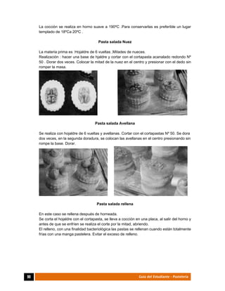  
90	 Guía del Estudiante - Pastelería
La cocción se realiza en horno suave a 190ºC .Para conservarlas es preferible un lugar
templado de 18ºCa 20ºC .
Pasta salada Nuez
La materia prima es :Hojaldre de 6 vueltas ,Mitades de nueces.
Realización : hacer una base de hjaldre y cortar con el cortapasta acanalado redondo Nº
50 . Dorar dos veces. Colocar la mitad de la nuez en el centro y presionar con el dedo sin
romper la masa.
Pasta salada Avellana
Se realiza con hojaldre de 6 vueltas y avellanas. Cortar con el cortapastas Nº 50. Se dora
dos veces, en la segunda doradura, se colocan las avellanas en el centro presionando sin
rompe la base. Dorar.
Pasta salada rellena
En este caso se rellena después de horneada.
Se corta el hojaldre con el cortapasta, se lleva a cocción en una placa, al salir del horno y
antes de que se enfríen se realiza el corte por la mitad, abriendo.
El relleno, con una finalidad bacteriológica las pastas se rellenan cuando están totalmente
frías con una manga pastelera. Evitar el exceso de relleno.
 
 