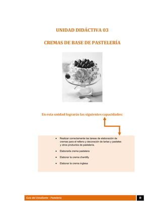  
91Guía del Estudiante - Pastelería
UNIDAD	DIDÁCTIVA	03	
CREMAS	DE	BASE	DE	PASTELERÍA	
 
En	esta	unidad	lograrás	las	siguientes	capacidades:	
 Realizar correctamente las tareas de elaboración de
cremas para el relleno y decoración de tartas y pasteles
y otros productos de pastelería. 
 Elaborarla crema pastelera 
 Elaborar la crema chantilly  
 Elaborar la crema inglesa 
 