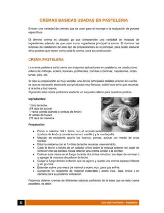  
92	 Guía del Estudiante - Pastelería
CREMAS BASICAS USADAS EN PASTELERIA	
Existen una variedad de cremas que se usan para el montaje o la realización de postres
específicos.
El término crema es utilizado ya que comprenden una variedad de mezclas de
ingredientes además de que usan como ingrediente principal la crema. El dominar las
técnicas de realización de este tipo de preparaciones es el principio, para poder elaborar
otros postres que tienen como base la crema, para su construcción.
CREMA PASTELERA
La crema pastelera es la crema con mayores aplicaciones en pastelería, es usada como
relleno de milhojas, eclairs, lionesas, profiteroles, bombas o berlinas, napoleones, tortas,
tartas, pies, etc.
Si bien su preparación es muy sencilla, uno de los principales detalles a tener en cuenta
es que es necesario elaborarla con productos muy frescos, sobre todo en lo que respecta
a la leche y los huevos.
Siguiendo esta receta podremos elaborar un exquisito relleno para nuestros postres.
Ingredientes:
.1 litro de leche
.3/4 taza de azúcar
.1 vaina vainilla (canela o corteza de limón)
.6 yemas de huevo
.2/3 taza de maicena
Preparación
 Poner a calentar 3/4 l. leche con el aromatizante
(corteza de limón y canela en rama o vainilla ) y la mantequilla.
 Mezclar en recipiente aparte los huevos, yemas, azúcar por medio de unas
barillas.
 Diluir la maicena con el 1/4 litro de leche restante, reservándolo.
 Colar la leche a través de un colador chino sobre la mezcla anterior sin dejar de
remover con las barillas, hasta obtener una crema similar a la del flan.
 Colocar esta crema en el fuego durante dos o tres minutos ( sin dejar de remover )
y agregar la maicena disuelta en la leche.
 Cuajar a fuego directo evitando que se agarre y quede una crema espesa brillante
y sin grumos.
 Extender sobre una mesa de mármol o acero inox. para que enfríe.
 Conservar en recipiente de material inalterable ( acero inox., loza, cristal ) en
cámara para su posterior utilización
Podemos obtener cremas de diferentes sabores partiendo de la base que es esta crema
pastelera, es decir:
 