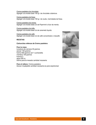  
93Guía del Estudiante - Pastelería
Crema pastelera de chocolate:
Agregar a la receta base 100 gr. de chocolate cobertura.
Crema pastelera de fresa:
Agregar a la receta base 100 gr. de coulis, mermelada de fresa.
Crema pastelera de menta:
Agregar a la receta base c/s de Pipermint o licor de menta.
Crema pastelera de toffe:
Agregar a la receta base c/s de caramelo líquido.
Crema pastelera de café:
Agregar a la receta base c/s de café concentrado o nescafé.
RECETAS
Cañoncitos rellenos de Crema pastelera
Para la masa
Levadura de cerveza 30 gramos
azúcar 100 gramos
harina 600 gramos sal 1 cucharadita
manteca 100 gramos
huevos 2
agua 250 cc
harina para la mesada cantidad necesaria
Para el relleno: Crema pastelera
Azúcar impalpable cantidad necesaria es para espolvorear
	
 