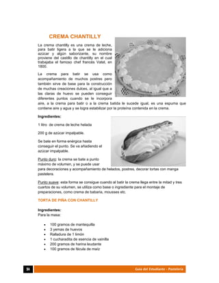  
94	 Guía del Estudiante - Pastelería
CREMA CHANTILLY
La crema chantilly es una crema de leche,
para batir ligera a la que se le adiciona
azúcar y algún saborizante, su nombre
proviene del castillo de chantilly en el cual
trabajaba el famoso chef francés Vatel, en
1800.
La crema para batir se usa como
acompañamiento de muchos postres pero
también sirve de base para la construcción
de muchas creaciones dulces, al igual que a
las claras de huevo se pueden conseguir
diferentes puntos cuando se le incorpora
aire, a la crema para batir o a la crema batida le sucede igual, es una espuma que
contiene aire y agua y se logra estabilizar por la proteína contenida en la crema.
Ingredientes:
1 litro de crema de leche helada
200 g de azúcar impalpable.
Se bate en forma enérgica hasta
conseguir el punto. Se va añadiendo el
azúcar impalpable.
Punto duro: la crema se bate a punto
máximo de volumen, y se puede usar
para decoraciones y acompañamiento de helados, postres, decorar tortas con manga
pastelera.
Punto suave: esta forma se consigue cuando al batir la crema llega entre la mitad y tres
cuartos de su volumen, se utiliza como base o ingrediente para el montaje de
preparaciones, como crema de babaria, mousses etc.
TORTA DE PIÑA CON CHANTILLY
Ingredientes:
Para la masa:
 100 gramos de mantequilla
 3 yemas de huevos
 Ralladura de 1 limón
 1 cucharadita de esencia de vainilla 
 200 gramos de harina leudante
 100 gramos de fécula de maíz
 