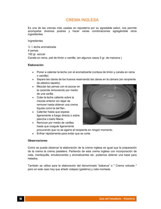  
96	 Guía del Estudiante - Pastelería
CREMA INGLESA
Es una de las cremas más usadas en repostería por su agradable sabor, nos permite
acompañar diversos postres y hacer varias combinaciones agregándole otros
ingredientes.
Ingredientes
½ l. leche aromatizada
4 yemas
100 gr. azúcar
Canela en rama, piel de limón o vainilla. (en algunos casos 5 gr. de maicena )
Elaboración
 Poner a calentar la leche con el aromatizante (corteza de limón y canela en rama
o vainilla).
 Separa las claras de los huevos reservando las claras en la cámara (en recipiente
de plástico tapado).
 Mezclar las yemas con el azúcar en
la cacerola removiendo por medio
de una varilla.
 Colar la leche caliente sobre la
mezcla anterior sin dejar de
remover hasta obtener una crema
líquida como la del flan.
 Calentar hasta que espese
ligeramente a fuego directo o sobre
plancha o baño María.
 Remover por medio de varillas
hasta que coagule ligeramente
procurando que no se agarre al recipiente en ningún momento.
 Enfriar rápidamente para evitar que se corte.
Observaciones
Como se puede observar la elaboración de la crema inglesa es igual que la preparación
de la crema la crema pastelera. Partiendo de esta crema inglesa con incorporación de
nata, mantequilla, emulsionantes y aromatizantes etc. podemos obtener una base para
helados.
También se utiliza para la elaboración del denominado “babarua” o " Crema volcada "
pero en este caso hay que añadir colapez (gelatina) y nata montada.
 