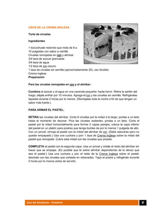  
97Guía del Estudiante - Pastelería
USOS DE LA CREMA INGLESA
Torta de ciruelas
Ingredientes
1 bizcochuelo redondo que mida de 8 a
10 pulgadas con sabor a vainilla
Ciruelas remojadas en ron y almíbar
3/4 taza de azúcar granulada
3/4 taza de agua
1/2 taza de ron oscuro
1 taza de ciruelas sin semilla (aproximadamente 20), uso dividido
Crema inglesa
Preparación
Para las ciruelas remojadas en ron y el almíbar:
Combina el azúcar y el agua en una cacerola pequeña; hazla hervir. Retira la sartén del
fuego; déjala enfriar por 10 minutos. Agrega el ron y las ciruelas sin semilla. Refrigéralas
tapadas durante 2 horas por lo menos. (Remójalas toda la noche a fin de que tengan un
sabor más fuerte.)
PARA ARMAR EL PASTEL:
RETIRA las ciruelas del almíbar. Corta 6 ciruelas por la mitad a lo largo; ponlas a un lado
hasta el momento de decorar. Pica las ciruelas restantes, ponlas a un lado. Corta el
pastel por la mitad horizontalmente para formar 2 capas parejas; coloca la capa inferior
del pastel en un platón para postres que tenga bordes de por lo menos 1 pulgada de alto.
Con un pincel, remoja el pastel con la mitad del almíbar de ron. (Debe saturarse pero no
quedar empapado.) Usa una cuchara y pon 1 taza de Crema Inglesa sobre la mitad del
pastel que remojaste. Cubre esta mitad con las ciruelas que picaste.
COMPLETA el pastel con la segunda capa. Usa un pincel y úntale el resto del almíbar sin
hacer que se empape. (Es posible que te sobre almíbar dependiendo de lo denso que
sea el pastel.) Usa una cuchara y pon el resto de la Crema Inglesa sobre el pastel;
decóralo con las ciruelas que cortaste en rebanadas. Tapa el postre y refrigéralo durante
2 horas por lo menos antes de servirlo.
 