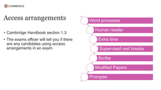 Access arrangements
• Cambridge Handbook section 1.3
• The exams officer will tell you if there
are any candidates using access
arrangements in an exam
Word processor
Human reader
Extra time
Supervised rest breaks
Scribe
Modified Papers
Prompter
 