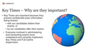 Key Times – Why are they important?
• Key Times are important because they
prevent confidential exam information
being shared:
• with our candidates before their
exams, or
• by our candidates after their exams.
• Everyone involved in administering
and conducting exams must
understand and correctly implement
Key Times and Full Centre
Supervision.
 