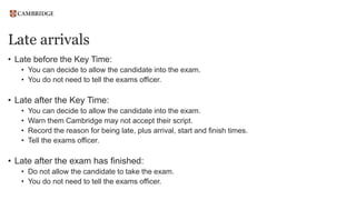 Late arrivals
• Late before the Key Time:
• You can decide to allow the candidate into the exam.
• You do not need to tell the exams officer.
• Late after the Key Time:
• You can decide to allow the candidate into the exam.
• Warn them Cambridge may not accept their script.
• Record the reason for being late, plus arrival, start and finish times.
• Tell the exams officer.
• Late after the exam has finished:
• Do not allow the candidate to take the exam.
• You do not need to tell the exams officer.
 