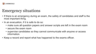 Emergency situations
• If there is an emergency during an exam, the safety of candidates and staff is the
most important thing.
• In an evacuation, if it is safe to do so:
• make sure all question papers and answer scripts are left in the exam room
• secure the exam room
• supervise candidates so they cannot communicate with anyone or access
information.
• Keep a record and report what has happened to the exams officer.
 
