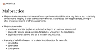 Malpractice
• Malpractice is any action that breaks Cambridge International Education regulations and potentially
threatens the integrity of their exams and certificates. Malpractice can happen before, during or
after timetabled exams or other assessments.
• Malpractice can be:
• intentional and aim to give an unfair advantage in an exam or assessment
• caused by people being careless, forgetful or unaware of the regulations
• beyond anyone's control and be a result of circumstance.
• A variety of individuals could be involved in malpractice, for example:
• candidates
• centre staff
• other people.
 