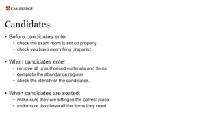 Candidates
• Before candidates enter:
• check the exam room is set up properly
• check you have everything prepared.
• When candidates enter:
• remove all unauthorised materials and items
• complete the attendance register
• check the identity of the candidates.
• When candidates are seated:
• make sure they are sitting in the correct place
• make sure they have all the items they need.
 
