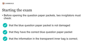 Starting the exam
• Before opening the question paper packets, two invigilators must
check:
that the blue question paper packet is not damaged
that they have the correct blue question paper packet
that the information in the transparent inner bag is correct.
 
