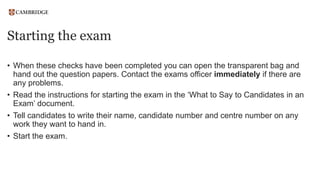 Starting the exam
• When these checks have been completed you can open the transparent bag and
hand out the question papers. Contact the exams officer immediately if there are
any problems.
• Read the instructions for starting the exam in the ‘What to Say to Candidates in an
Exam’ document.
• Tell candidates to write their name, candidate number and centre number on any
work they want to hand in.
• Start the exam.
 