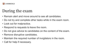During the exam
• Remain alert and move around to see all candidates.
• Do not try and complete other tasks while in the exam room.
• Look out for malpractice.
• Respond to requests to leave the room.
• Do not give advice to candidates on the content of the exam.
• Remove disruptive candidates.
• Maintain the required number of invigilators in the room.
• Call for help if necessary.
 