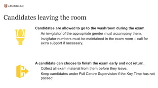 Candidates leaving the room
Candidates are allowed to go to the washroom during the exam.
An invigilator of the appropriate gender must accompany them.
Invigilator numbers must be maintained in the exam room – call for
extra support if necessary.
A candidate can choose to finish the exam early and not return.
Collect all exam material from them before they leave.
Keep candidates under Full Centre Supervision if the Key Time has not
passed.
 