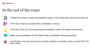 At the end of the exam
Collect the answer scripts and question papers, and check they are all accounted for.
If the Key Time has passed allow candidates to leave.
If the Key Time has not passed keep candidates under Full Centre Supervision.
Make sure candidates do not disturb other candidates still taking exams.
Candidates must not remove any question papers or question paper content from the
exam room.
 