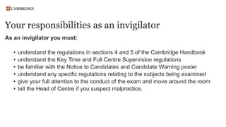 Your responsibilities as an invigilator
As an invigilator you must:
• understand the regulations in sections 4 and 5 of the Cambridge Handbook
• understand the Key Time and Full Centre Supervision regulations
• be familiar with the Notice to Candidates and Candidate Warning poster
• understand any specific regulations relating to the subjects being examined
• give your full attention to the conduct of the exam and move around the room
• tell the Head of Centre if you suspect malpractice.
 