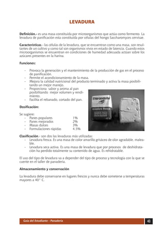 43Guía del Estudiante - Panadería
LEVADURA
Definición.- es una masa constituida por microorganismos que actúa como fermento. La
levadura de panificación esta constituida por células del hongo Saccharomyces cervisae.
Características.- las células de la levadura, que se encuentran como una masa, son resul-
tantes de un cultivo y como tal son organismos vivos en estado de latencia. Cuando estos
microorganismos se encuentran en condiciones de humedad adecuada actúan sobre los
azúcares presentes en la harina.
Funciones:
-	 Provoca la generación y el mantenimiento de la producción de gas en el proceso
de panificación.
-	 Permite el acondicionamiento de la masa.
-	 Mejora la calidad nutricional del producto terminado y activa la masa posibili-
tando un mejor manejo.
-	 Proporciona sabor y aroma al pan
posibilitando mejor volumen y rendi-
miento.
-	 Facilita el rebanado, cortado del pan.
Dosificación:
Se sugiere:
-	 Panes populares	 1%
-	 Panes mejorados	 2%
-	 Masas dulces	 3%
-	 Formulaciones rápidas	 4.5%
Clasificación.- son dos las levaduras más utilizadas:
-	 Levadura fresca. Es una masa de color amarillo grisáceo de olor agradable, malea-
ble.
-	 Levadura seca activa. Es una masa de levadura que por procesos de deshidrata-
ción ha perdido totalmente su contenido de agua. Es rehidratable.
El uso del tipo de levadura va a depender del tipo de proceso y tecnología con la que se
cuente en el taller de panadería.
Almacenamiento y conservación
La levadura debe conservarse en lugares frescos y nunca debe someterse a temperaturas
mayores a 40° C.
 
