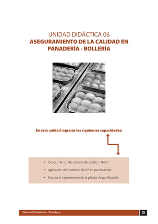 79Guía del Estudiante - Panadería
UNIDAD DIDÁCTICA 06
ASEGURAMIENTO DE LA CALIDAD EN
PANADERÍA - BOLLERÍA
En esta unidad lograrás las siguientes capacidades:
•	 Conocimiento del sistema de calidad HACCP.
•	 Aplicación del sistema HACCP en panificación.
•	 Ejecuta el saneamiento de la planta de panificación.
 