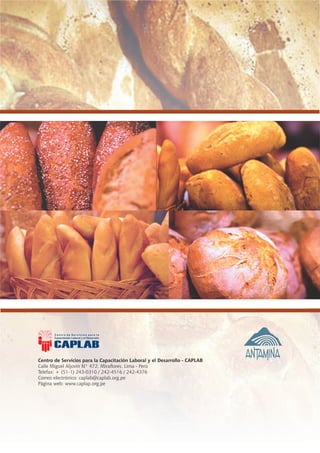 Centro de Servicios para la Capacitación Laboral y el Desarrollo - CAPLAB
     Calle Miguel Aljovín N° 472, Miraflores, Lima - Perú
     Telefax: + (51-1) 243-0310 / 242-4516 / 242-4376
     Correo electrónico: caplab@caplab.org.pe
     Página web: www.caplap.org.pe




98                                                                         Guía del Estudiante - Panadería
 