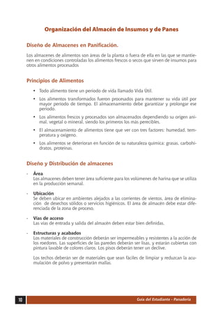 Organización del Almacén de Insumos y de Panes

     Diseño de Almacenes en Panificación.
     Los almacenes de alimentos son áreas de la planta o fuera de ella en las que se mantie-
     nen en condiciones controladas los alimentos frescos o secos que sirven de insumos para
     otros alimentos procesados


     Principios de Alimentos
        •	 Todo alimento tiene un periodo de vida llamado Vida Útil.
        •	 Los alimentos transformados fueron procesados para mantener su vida útil por
           mayor periodo de tiempo. El almacenamiento debe garantizar y prolongar ese
           periodo.
        •	 Los alimentos frescos y procesados son almacenados dependiendo su origen ani-
           mal, vegetal o mineral, siendo los primeros los más perecibles.
        •	 El almacenamiento de alimentos tiene que ver con tres factores: humedad, tem-
           peratura y oxigeno.
        •	 Los alimentos se deterioran en función de su naturaleza química: grasas, carbohi-
           dratos, proteínas.


     Diseño y Distribución de almacenes
     -	 Área
        Los almacenes deben tener área suficiente para los volúmenes de harina que se utiliza
        en la producción semanal.

     -	 Ubicación
        Se deben ubicar en ambientes alejados a las corrientes de vientos, área de elimina-
        ción de desechos sólidos o servicios higiénicos. El área de almacén debe estar dife-
        renciada de la zona de proceso.

     -	 Vías de acceso
        Las vías de entrada y salida del almacén deben estar bien definidas.

     -	 Estructuras y acabados
        Los materiales de construcción deberán ser impermeables y resistentes a la acción de
        los roedores. Las superficies de las paredes deberán ser lisas, y estarán cubiertas con
        pintura lavable de colores claros. Los pisos deberán tener un declive.

        Los techos deberán ser de materiales que sean fáciles de limpiar y reduzcan la acu-
        mulación de polvo y presentarán mallas.




10                                                             Guía del Estudiante - Panadería
 