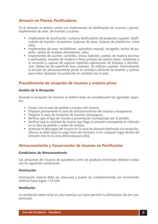 Almacén en Plantas Panificadoras
En el almacén se deberá contar con implementos de dosificación de insumos a granel,
implementos de aseo, de traslado y acarreo.

   •	 Implemento de dosificación: cucharas dosificadores de productos a granel, dosifi-
      cadores de líquidos, recipientes, balanzas de plato, balanza de plataforma, entre
      otros.
   •	 Implementos de aseo: escobillones, aspiradora manual, recogedor, tachos de pa-
      peles, tachos de residuos alimentarios, otros.
   •	 Implementos de acarreo: carretillas, mesas rodantes, paletas de madera (tarimas
      o parihuelas), estantes de madera o fierro pintado de colores claros, resistentes a
      la corrosión y capaces de soportar repetidas operaciones de limpieza y desinfec-
      ción. Deben ser de superficies lisas y exentas de orificios y grietas. Generalmente
      la sección de almacenamiento posee la cantidad suficiente de estantes y paletas
      para evitar depositar los productos en contacto con el piso.


Procedimiento de recepción de insumos y materia prima
Gestión de la Recepción

Durante la recepción de insumos se deberá tener en consideración los siguientes aspec-
tos:

   •	 Contar con la nota de pedido o compra del insumo.
   •	 Preparar previamente la zona de almacenamiento del insumo a recepcionar.
   •	 Preparar la zona de recepción de insumos (empaques).
   •	 Verificar que el tipo de insumo y presentación corresponda con el pedido.
   •	 Verificar que la cantidad de insumo que llega al almacén corresponda lo indicado
      en la nota de pedido u orden de compra.
   •	 Autorizar el descargue del insumo en la zona de almacén destinado a la recepción.
      (Nunca se debe dejar la carga fuera del almacén, ni en cualquier lugar dentro del
      almacén sino en la zona destinada para ello).


Almacenamiento y Conservación de insumos en Panificación
Condiciones de Almacenamiento

Los almacenes de insumos de panadería como de producto terminado deberán contar
con las siguientes condiciones:

Iluminación

Iluminación natural debe ser adecuada y puede ser complementada con iluminación
artificial hasta lograr 110 LUX.

Ventilación

La ventilación debe evitar el calor excesivo así como permitir la eliminación de aire con-
taminado.



  Guía del Estudiante - Panadería                                                            11
 