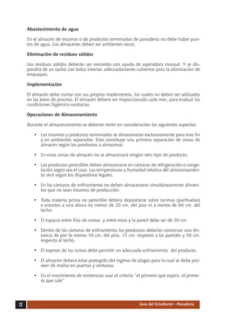 Abastecimiento de agua

     En el almacén de insumos o de productos terminados de panadería no debe haber pun-
     tos de agua. Los almacenes deben ser ambientes secos.

     Eliminación de residuos sólidos

     Los residuos sólidos deberán ser extraídos con ayuda de aspiradora manual. Y se dis-
     pondrá de un tacho con bolsa interior, adecuadamente cubiertos para la eliminación de
     empaques.

     Implementación

     El almacén debe contar con sus propios implementos, los cuales no deben ser utilizados
     en las áreas de proceso. El almacén deberá ser inspeccionado cada mes, para evaluar las
     condiciones higiénico-sanitarias.

     Operaciones de Almacenamiento

     Durante el almacenamiento se deberán tener en consideración los siguientes aspectos:

        •	 Los insumos y productos terminados se almacenarán exclusivamente para este fin
           y en ambientes separados. Esto constituye una primera separación de zonas de
           almacén según los productos a almacenar.

        •	 En estas zonas de almacén no se almacenará ningún otro tipo de producto.

        •	 Los productos perecibles deben almacenarse en cámaras de refrigeración o conge-
           lación según sea el caso. Las temperaturas y humedad relativa del almacenamien-
           to será según los dispositivos legales.

        •	 En las cámaras de enfriamiento no deben almacenarse simultáneamente alimen-
           tos que no sean insumos de producción.

        •	 Toda materia prima no perecible deberá depositarse sobre tarimas (parihuelas)
           o estantes a una altura no menor de 20 cm. del piso ni a menos de 60 cm. del
           techo.

        •	 El espacio entre filas de rumas y entre estas y la pared debe ser de 50 cm.

        •	 Dentro de las cámaras de enfriamiento los productos deberán conservar una dis-
           tancia de por lo menos 10 cm. del piso, 15 cm. respecto a las paredes y 50 cm.
           respecto al techo.

        •	 El espesor de las rumas debe permitir un adecuado enfriamiento del producto.

        •	 El almacén deberá estar protegido del ingreso de plagas para lo cual se debe pro-
           veer de mallas en puertas y ventanas.

        •	 En el movimiento de existencias usar el criterio “el primero que expira, el prime-
           ro que sale”




12                                                            Guía del Estudiante - Panadería
 