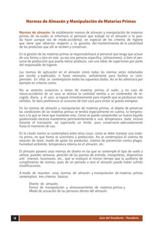 Normas de Almacén y Manipulación de Materias Primas

     Normas de almacén: Se establecerán normas de almacén y manipulación de materias
     primas, de las cuales se informará al personal que trabaje en el almacén o lo pue-
     da hacer aunque sea de modo accidental, en especial de los criterios de higiene
     que tiene que observar respecto a la garantía del mantenimiento de la salubridad
     de los productos que allí se reciben y conservan.

     En la gestión de las materias primas se responsabilizará al personal que tenga que actuar
     de una forma u otra en este, ya sea una persona específica, (almacenero), o bien el per-
     sonal de producción que pueda retirar producto, con una labor de supervisión por parte
     del responsable de higiene.

     Las normas de aplicación en el almacén como todas las normas serán redactadas
     por escrito y explicadas, si fuese necesario, verbalmente para facilitar su com-
     prensión. En ellas se contemplarán todos los supuestos dados. Así se les adiestrará por
     ejemplo en criterios como:

     No se verterán sustancias o restos de materias primas al suelo, y en caso de
     rotura accidental de un saco se retirará la cantidad vertida a un contenedor de re-
     cogida diaria, y el saco se tapará inmediatamente para impedir que se produzcan más
     vertidos. Se dará preferencia al consumo de este saco para evitar se pueda estropear.

     En las normas de almacén y manipulación de materias primas, al objeto de preservar
     las condiciones de las materias primas se tendrá especialmente en cuenta, la tempera-
     tura a la que se tiene que mantener esta. Como se puede comprender un huevo líquido
     pasteurizado necesita mantenerse permanentemente a una temperatura dada incluso
     durante el transporte, no superando un límite, para conservarse adecuadamente
     hasta el momento de uso.

     En la citada norma se contemplará entre otras cosas, como se debe manejar una mate-
     ria prima, en que forma se suministra a producción. Así se contemplará el sistema de
     rotación de stock, modo de apilar los productos, sistema de prevención contra plagas,
     humedad ambiente, temperatura interna en el almacén, etc.

     El almacén poseerá unas normas de diseño en las que se contemple el tipo de suelo a
     utilizar, paredes ventanas, posición de las puertas de entrada, mosquiteros, dispositivos
     anti insectos, lavamanos, etc., que se evaluará al mismo tiempo que la auditoría de
     cumplimiento de normas, pues de un periodo a otro el almacén puede haber sufrido
     modificaciones.

     A modo de resumen, unas normas de almacén y manipulación de materias primas
     contemplará tres criterios básicos:

     	      Diseño de almacén.
     	      Forma de manipulación y almacenamiento de materias primas y
     	      Modo de actuación de las personas dentro del almacén.




14                                                            Guía del Estudiante - Panadería
 