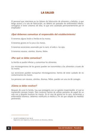 LA SALUD

     El personal que interviene en las labores de fabricación de alimentos y bebidas, o que
     tenga acceso a la sala de fabricación, no deberá ser portador de enfermedad infecto-
     contagiosa ni tener síntomas de ellas, lo que será cautelado permanentemente por el
     empleador.1


     ¿Qué debemos comunicar al responsable del establecimiento?
     Si tenemos alguna lesión o herida en las manos.

     Si tenemos granos en la cara o las manos.

     Si tenemos secreciones anormales por la nariz, el oído o  los ojos.

     Si tenemos náuseas, vómitos, diarrea, fiebre.


     ¿Por qué se debe comunicar?
     La herida se puede infectar y contaminar los alimentos.

     Los microorganismos de los granos pueden ser transmitidos a los alimentos a través de
     las manos.

     Las secreciones pueden transportar microorganismos; hemos de tener cuidado de no
     contaminarnos las manos.

     Las personas con náuseas, vómitos, diarreas, fiebre, pueden ser una vía de contagio.


     ¿Cómo se debe resolver?
     Después de curar la herida, hay que protegerla con un apósito impermeable, el cual se
     mantendrá siempre limpio. Para sonarnos hemos de utilizar pañuelos de papel de un
     solo uso y después lavarnos las manos. En el caso de granos en la cara, secreciones y
     enfermedad diarreica, debemos notificarlo al médico a fin de que adopte las medidas
     pertinentes.




     1.	 DECRETO SUPREMO Nº 007-98-SA
     	 Reglamento sobre Vigilancia y Control Sanitario de Alimentos y Bebidas




18                                                                              Guía del Estudiante - Panadería
 