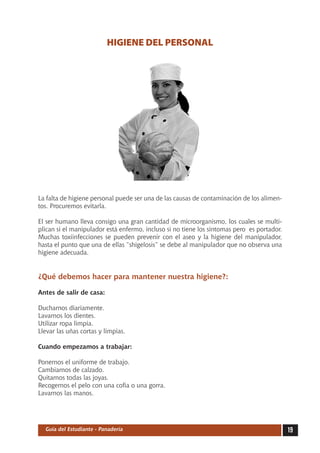 HIGIENE DEL PERSONAL




La falta de higiene personal puede ser una de las causas de contaminación de los alimen-
tos. Procuremos evitarla.

El ser humano lleva consigo una gran cantidad de microorganismo, los cuales se multi-
plican si el manipulador está enfermo, incluso si no tiene los síntomas pero  es portador.
Muchas toxiinfecciones se pueden prevenir con el aseo y la higiene del manipulador,
hasta el punto que una de ellas “shigelosis” se debe al manipulador que no observa una
higiene adecuada.


¿Qué debemos hacer para mantener nuestra higiene?:

Antes de salir de casa:

Ducharnos diariamente.
Lavarnos los dientes.
Utilizar ropa limpia.
Llevar las uñas cortas y limpias.

Cuando empezamos a trabajar:

Ponernos el uniforme de trabajo.
Cambiarnos de calzado.
Quitarnos todas las joyas.
Recogernos el pelo con una cofia o una gorra.
Lavarnos las manos.




  Guía del Estudiante - Panadería                                                            19
 