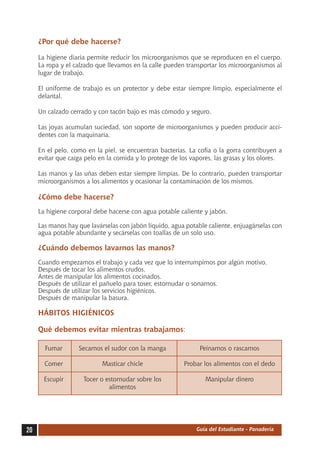 ¿Por qué debe hacerse?

     La higiene diaria permite reducir los microorganismos que se reproducen en el cuerpo.
     La ropa y el calzado que llevamos en la calle pueden transportar los microorganismos al
     lugar de trabajo.

     El uniforme de trabajo es un protector y debe estar siempre limpio, especialmente el
     delantal.

     Un calzado cerrado y con tacón bajo es más cómodo y seguro.

     Las joyas acumulan suciedad, son soporte de microorganismos y pueden producir acci-
     dentes con la maquinaria.

     En el pelo, como en la piel, se encuentran bacterias. La cofia o la gorra contribuyen a
     evitar que caiga pelo en la comida y lo protege de los vapores, las grasas y los olores.

     Las manos y las uñas deben estar siempre limpias. De lo contrario, pueden transportar
     microorganismos a los alimentos y ocasionar la contaminación de los mismos.

     ¿Cómo debe hacerse?
     La higiene corporal debe hacerse con agua potable caliente y jabón.

     Las manos hay que lavárselas con jabón líquido, agua potable caliente, enjuagárselas con
     agua potable abundante y secárselas con toallas de un solo uso.

     ¿Cuándo debemos lavarnos las manos?
     Cuando empezamos el trabajo y cada vez que lo interrumpimos por algún motivo.
     Después de tocar los alimentos crudos.
     Antes de manipular los alimentos cocinados.
     Después de utilizar el pañuelo para toser, estornudar o sonarnos.
     Después de utilizar los servicios higiénicos.
     Después de manipular la basura.

     HÁBITOS HIGIÉNICOS

     Qué debemos evitar mientras trabajamos:

     	 Fumar	      Secarnos el sudor con la manga	             Peinarnos o rascarnos

     	 Comer	               Masticar chicle	             Probar los alimentos con el dedo

     	 Escupir	      Tocer o estornudar sobre los	               Manipular dinero
     		                       alimentos




20                                                            Guía del Estudiante - Panadería
 
