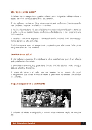 ¿Por qué se debe evitar?

En la boca hay microorganismos y podemos llevarlos con el cigarrillo o el bocadillo de la
boca a los dedos y después contaminar los alimentos.

Si estornudamos, masticamos chicle o tosemos encima de los alimentos los microorganis-
mos que llevan las gotas de saliva los contaminan.

Si nos secamos el sudor o nos peinamos contaminamos nuestras manos con bacterias de
la piel y el pelo que pueden llegar a los alimentos. Por todo esto, es muy importante una
higiene estricta.

Si tenemos la costumbre de probar la comida con el dedo, llevamos todos los microorga-
nismos de la boca a los alimentos.

En el dinero puede haber microorganismos que pueden pasar a las manos de las perso-
nas y transferirse así a los alimentos.


Cómo se debe evitar:

Si estornudamos o tosemos, debemos hacerlo sobre un pañuelo de papel de un solo uso
y después lavarnos las manos.

Si probamos un alimento, hay que hacerlo con una cuchara y después lavarla con agua
potable caliente y detergente.

Si hemos de secarnos el sudor hay que hacerlo con un pañuelo de papel.
Si hay personas que han de manipular dinero, es preciso que no estén en contacto con
los alimentos.


Regla de higiene en la vestimenta




El uniforme de trabajo es obligatorio y, además, impecablemente limpio. Se compone
de:



  Guía del Estudiante - Panadería                                                           21
 