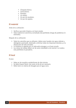 •	   Chaqueta blanca.
                   •	   Gorro blanco.
                   •	   Pantalón.
                   •	   Un tablier.
                   •	   Un par de secadores.
                   •	   Un par de zapatos.


     El material
     Antes de su utilización:

        •	 Verificar que estén limpios y en buen estado.
        •	 Todo material en aluminio y esmaltado está prohibido (riesgo de problemas in-
           testinales).

     Después de su utilización:

        •	 Todos los utensilios que se utilizaron, deben estar lavados con agua caliente y
           detergente autorizado, destinado a eliminar todas las impurezas extrañas y a la
           destrucción de todo microbio.
        •	 La limpieza es seguida por un adecuado enjuague y un buen secado.
        •	 Las mesas de trabajo deben ser de acero inoxidable o de mármol. La madera
           está prohibida en panadería.


     El local

     El piso:

        •	 Debe ser de mayólica antideslizante de alto tránsito.
        •	 Se debe limpiar diario, dos veces al día de ser necesario.
        •	 Debe tener un sistema de desagüe para el agua sucia.




22                                                            Guía del Estudiante - Panadería
 