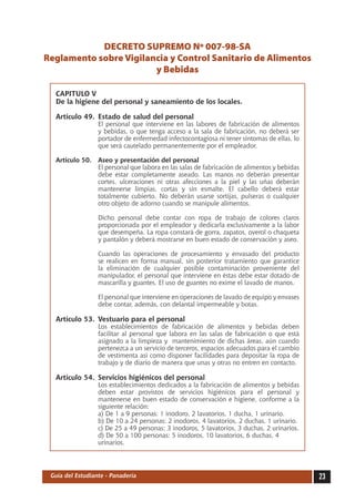 DECRETO SUPREMO Nº 007-98-SA
Reglamento sobre Vigilancia y Control Sanitario de Alimentos
                        y Bebidas

  CAPITULO V
  De la higiene del personal y saneamiento de los locales.

  Artículo 49.	 Estado de salud del personal
  	               El personal que interviene en las labores de fabricación de alimentos
                  y bebidas, o que tenga acceso a la sala de fabricación, no deberá ser
                  portador de enfermedad infectocontagiosa ni tener síntomas de ellas, lo
                  que será cautelado permanentemente por el empleador.

  Artículo 50.	 Aseo y presentación del personal
  	             El personal que labora en las salas de fabricación de alimentos y bebidas
                debe estar completamente aseado. Las manos no deberán presentar
                cortes, ulceraciones ni otras afecciones a la piel y las uñas deberán
                mantenerse limpias, cortas y sin esmalte. El cabello deberá estar
                totalmente cubierto. No deberán usarse sortijas, pulseras o cualquier
                otro objeto de adorno cuando se manipule alimentos.

  	               Dicho personal debe contar con ropa de trabajo de colores claros
                  proporcionada por el empleador y dedicarla exclusivamente a la labor
                  que desempeña. La ropa constará de gorra, zapatos, overol o chaqueta
                  y pantalón y deberá mostrarse en buen estado de conservación y aseo.

  	               Cuando las operaciones de procesamiento y envasado del producto
                  se realicen en forma manual, sin posterior tratamiento que garantice
                  la eliminación de cualquier posible contaminación proveniente del
                  manipulador, el personal que interviene en éstas debe estar dotado de
                  mascarilla y guantes. El uso de guantes no exime el lavado de manos.

  	               El personal que interviene en operaciones de lavado de equipo y envases
                  debe contar, además, con delantal impermeable y botas.

  Artículo 53.	 Vestuario para el personal
  	               Los establecimientos de fabricación de alimentos y bebidas deben
                  facilitar al personal que labora en las salas de fabricación o que está
                  asignado a la limpieza y mantenimiento de dichas áreas, aún cuando
                  pertenezca a un servicio de terceros, espacios adecuados para el cambio
                  de vestimenta así como disponer facilidades para depositar la ropa de
                  trabajo y de diario de manera que unas y otras no entren en contacto.

  Artículo 54.	 Servicios higiénicos del personal
  	               Los establecimientos dedicados a la fabricación de alimentos y bebidas
                  deben estar provistos de servicios higiénicos para el personal y
                  mantenerse en buen estado de conservación e higiene, conforme a la
                  siguiente relación:
  	               a) De 1 a 9 personas: 1 inodoro, 2 lavatorios, 1 ducha, 1 urinario.
  	               b) De 10 a 24 personas: 2 inodoros, 4 lavatorios, 2 duchas, 1 urinario.
  	               c) De 25 a 49 personas: 3 inodoros, 5 lavatorios, 3 duchas, 2 urinarios.
  	               d) De 50 a 100 personas: 5 inodoros, 10 lavatorios, 6 duchas, 4
                  urinarios.




 Guía del Estudiante - Panadería                                                             23
 