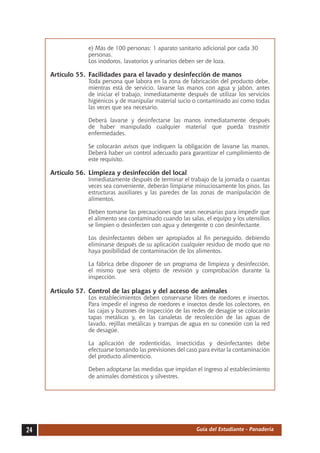 e) Más de 100 personas: 1 aparato sanitario adicional por cada 30
                  personas.
     	            Los inodoros, lavatorios y urinarios deben ser de loza.

     Artículo 55.	 Facilidades para el lavado y desinfección de manos
     	            Toda persona que labora en la zona de fabricación del producto debe,
                  mientras está de servicio, lavarse las manos con agua y jabón, antes
                  de iniciar el trabajo, inmediatamente después de utilizar los servicios
                  higiénicos y de manipular material sucio o contaminado así como todas
                  las veces que sea necesario.

     	            Deberá lavarse y desinfectarse las manos inmediatamente después
                  de haber manipulado cualquier material que pueda trasmitir
                  enfermedades.

     	            Se colocarán avisos que indiquen la obligación de lavarse las manos.
                  Deberá haber un control adecuado para garantizar el cumplimiento de
                  este requisito.

     Artículo 56.	 Limpieza y desinfección del local
     	            Inmediatamente después de terminar el trabajo de la jornada o cuantas
                  veces sea conveniente, deberán limpiarse minuciosamente los pisos, las
                  estructuras auxiliares y las paredes de las zonas de manipulación de
                  alimentos.

     	            Deben tomarse las precauciones que sean necesarias para impedir que
                  el alimento sea contaminado cuando las salas, el equipo y los utensilios
                  se limpien o desinfecten con agua y detergente o con desinfectante.

     	            Los desinfectantes deben ser apropiados al fin perseguido, debiendo
                  eliminarse después de su aplicación cualquier residuo de modo que no
                  haya posibilidad de contaminación de los alimentos.

     	            La fábrica debe disponer de un programa de limpieza y desinfección,
                  el mismo que será objeto de revisión y comprobación durante la
                  inspección.

     Artículo 57.	 Control de las plagas y del acceso de animales
     	            Los establecimientos deben conservarse libres de roedores e insectos.
                  Para impedir el ingreso de roedores e insectos desde los colectores, en
                  las cajas y buzones de inspección de las redes de desagüe se colocarán
                  tapas metálicas y, en las canaletas de recolección de las aguas de
                  lavado, rejillas metálicas y trampas de agua en su conexión con la red
                  de desagüe.

     	            La aplicación de rodenticidas, insecticidas y desinfectantes debe
                  efectuarse tomando las previsiones del caso para evitar la contaminación
                  del producto alimenticio.

     	            Deben adoptarse las medidas que impidan el ingreso al establecimiento
                  de animales domésticos y silvestres.




24                                                          Guía del Estudiante - Panadería
 