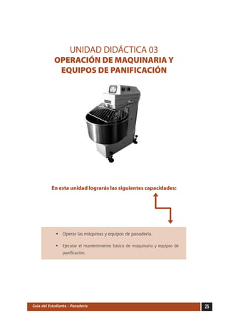 UNIDAD DIDÁCTICA 03
            OPERACIÓN DE MAQUINARIA Y
             EQUIPOS DE PANIFICACIÓN




          En esta unidad lograrás las siguientes capacidades:




             •	 Operar las máquinas y equipos de panadería.

             •	 Ejecutar el mantenimiento básico de maquinaria y equipos de
                panificación.




Guía del Estudiante - Panadería                                               25
 