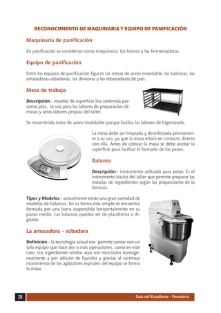 RECONOCIMIENTO DE MAQUINARIA Y EQUIPO DE PANIFICACIÓN

     Maquinaria de panificación

     En panificación se consideran como maquinaria: los hornos y las fermentadoras.

     Equipo de panificación

     Entre los equipos de panificación figuran las mesas de acero inoxidable, las balanzas, las
     amasadoras-sobadoras, las divisoras y las rebanadoras de pan.

     Mesa de trabajo

     Descripción.- mueble de superficie lisa sostenida por
     varios pies, se usa para las labores de preparación de
     masas y otras labores propias del taller.

     Se recomienda mesa de acero inoxidable porque facilita las labores de higienizado.

                                        La mesa debe ser limpiada y desinfectada previamen-
                                        te a su uso, ya que la masa estará en contacto directo
                                        con ella. Antes de colocar la masa se debe aceitar la
                                        superficie para facilitar el formado de los panes.

                                        Balanza

                                        Descripción.- instrumento utilizado para pesar. Es el
                                        instrumento básico del taller que permite preparar las
                                        mezclas de ingredientes según las proporciones de la
                                        fórmula.

     Tipos y Modelos.- actualmente existe una gran variedad de
     modelos de balanzas. En su forma más simple se encuentra
     formada por una barra suspendida horizontalmente en su
     punto medio. Las balanzas pueden ser de plataforma o di-
     gitales.

     La amasadora – sobadora

     Definición.- la tecnología actual nos permite contar con un
     solo equipo que hace dos o más operaciones, como en este
     caso. Los ingredientes sólidos aquí son mezclados homogé-
     neamente y por adición de líquidos y gracias al continuo
     movimiento de los agitadores espirales del equipo se forma
     la masa.




26                                                             Guía del Estudiante - Panadería
 