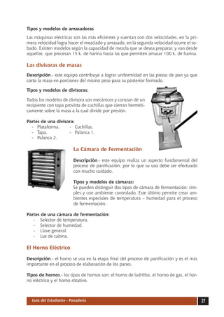 Tipos y modelos de amasadoras
Las máquinas eléctricas son las más eficientes y cuentan con dos velocidades, en la pri-
mera velocidad logra hacer el mezclado y amasado, en la segunda velocidad ocurre el so-
bado. Existen modelos según la capacidad de mezcla que se desea preparar, y van desde
aquellas que procesan 15 k. de harina hasta las que permiten amasar 100 k. de harina.

Las divisoras de masas
Descripción.- este equipo contribuye a lograr uniformidad en las piezas de pan ya que
corta la masa en porciones del mismo peso para su posterior formado.

Tipos y modelos de divisoras:

Todos los modelos de divisora son mecánicos y constan de un
recipiente con tapa provista de cuchillas que cierran herméti-
camente sobre la masa a la cual divide por presión.

Partes de una divisora:
  -	 Plataforma.	   -	 Cuchillas.
  -	 Tapa. 	        -	 Palanca 1.
  -	 Palanca 2.

                         La Cámara de Fermentación

                         Descripción.- este equipo realiza un aspecto fundamental del
                         proceso de panificación, por lo que su uso debe ser efectuado
                         con mucho cuidado.

                         Tipos y modelos de cámaras:
                         Se pueden distinguir dos tipos de cámara de fermentación: sim-
                         ples y con ambiente controlado. Este último permite crear am-
                         bientes especiales de temperatura – humedad para el proceso
                         de fermentación.

Partes de una cámara de fermentación:
   -	 Selector de temperatura.
   -	 Selector de humedad.
   -	 Llave general.
   -	 Luz de cabina.

El Horno Eléctrico

Descripción.- el horno se usa en la etapa final del proceso de panificación y es el más
importante en el proceso de elaboración de los panes.

Tipos de hornos.- los tipos de hornos son: el horno de ladrillos, el horno de gas, el hor-
no eléctrico y el horno rotativo.



  Guía del Estudiante - Panadería                                                            27
 