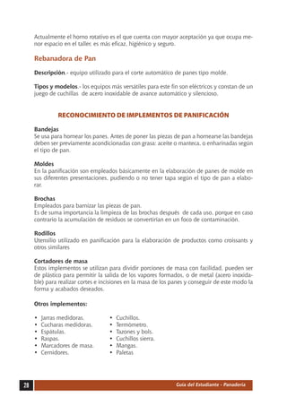 Actualmente el horno rotativo es el que cuenta con mayor aceptación ya que ocupa me-
     nor espacio en el taller, es más eficaz, higiénico y seguro.

     Rebanadora de Pan

     Descripción.- equipo utilizado para el corte automático de panes tipo molde.

     Tipos y modelos.- los equipos más versátiles para este fin son eléctricos y constan de un
     juego de cuchillas de acero inoxidable de avance automático y silencioso.


                RECONOCIMIENTO DE IMPLEMENTOS DE PANIFICACIÓN

     Bandejas
     Se usa para hornear los panes. Antes de poner las piezas de pan a hornearse las bandejas
     deben ser previamente acondicionadas con grasa: aceite o manteca, o enharinadas según
     el tipo de pan.

     Moldes
     En la panificación son empleados básicamente en la elaboración de panes de molde en
     sus diferentes presentaciones, pudiendo o no tener tapa según el tipo de pan a elabo-
     rar.

     Brochas
     Empleados para barnizar las piezas de pan.
     Es de suma importancia la limpieza de las brochas después de cada uso, porque en caso
     contrario la acumulación de residuos se convertirían en un foco de contaminación.

     Rodillos
     Utensilio utilizado en panificación para la elaboración de productos como croissants y
     otros similares

     Cortadores de masa
     Estos implementos se utilizan para dividir porciones de masa con facilidad, pueden ser
     de plástico para permitir la salida de los vapores formados, o de metal (acero inoxida-
     ble) para realizar cortes e incisiones en la masa de los panes y conseguir de este modo la
     forma y acabados deseados.

     Otros implementos:

     •	   Jarras medidoras.	       •	   Cuchillos.
     •	   Cucharas medidoras.	     •	   Termómetro.
     •	   Espátulas.	              •	   Tazones y bols.
     •	   Raspas.	                 •	   Cuchillos sierra.
     •	   Marcadores de masa.	     •	   Mangas.
     •	   Cernidores.	             •	   Paletas




28                                                             Guía del Estudiante - Panadería
 